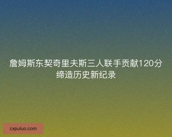 詹姆斯东契奇里夫斯三人联手贡献120分缔造历史新纪录