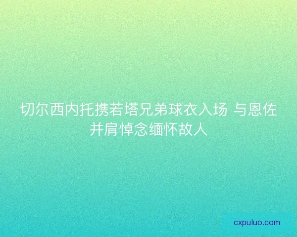 切尔西内托携若塔兄弟球衣入场 与恩佐并肩悼念缅怀故人
