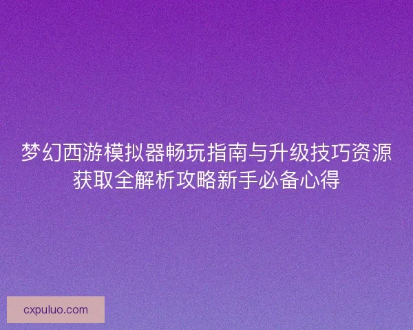 梦幻西游模拟器畅玩指南与升级技巧资源获取全解析攻略新手必备心得