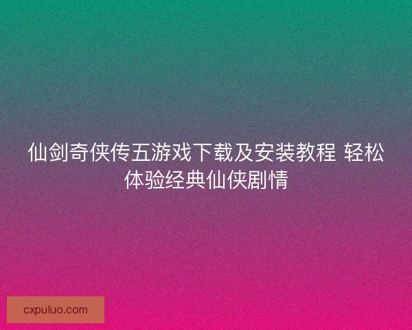 仙剑奇侠传五游戏下载及安装教程 轻松体验经典仙侠剧情
