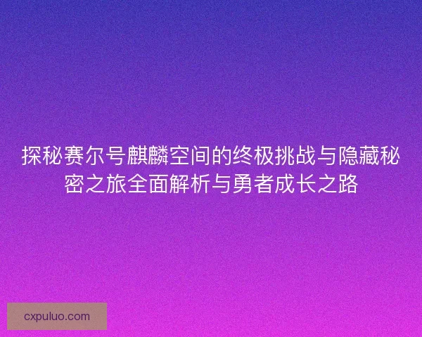 探秘赛尔号麒麟空间的终极挑战与隐藏秘密之旅全面解析与勇者成长之路