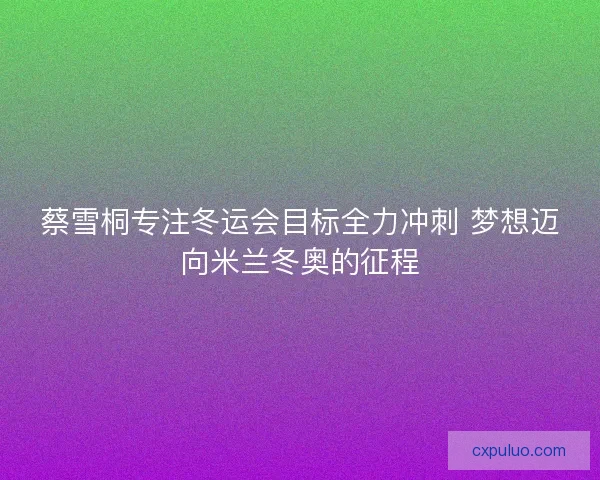 蔡雪桐专注冬运会目标全力冲刺 梦想迈向米兰冬奥的征程