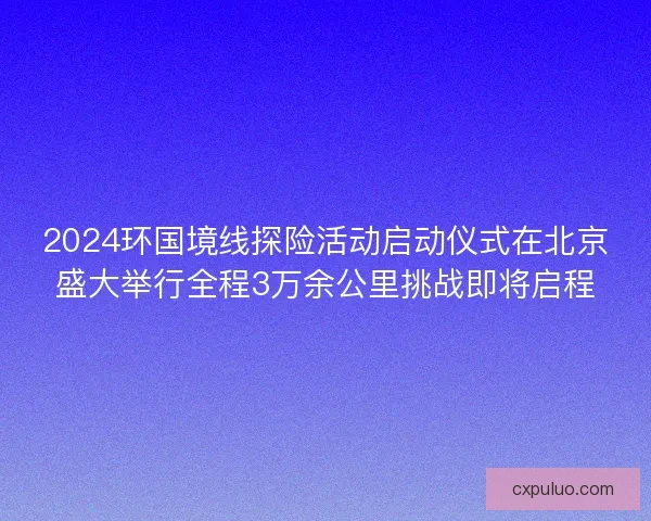 2024环国境线探险活动启动仪式在北京盛大举行全程3万余公里挑战即将启程