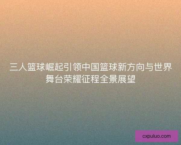 三人篮球崛起引领中国篮球新方向与世界舞台荣耀征程全景展望
