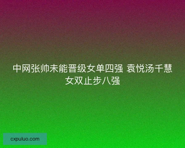 中网张帅未能晋级女单四强 袁悦汤千慧女双止步八强