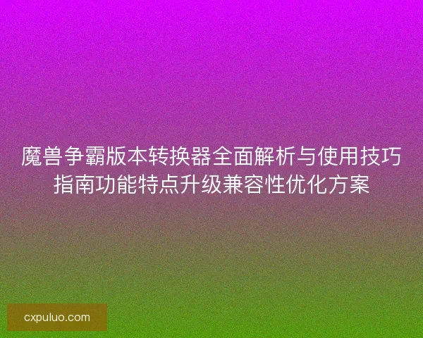 魔兽争霸版本转换器全面解析与使用技巧指南功能特点升级兼容性优化方案