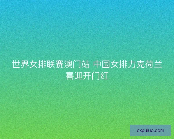 世界女排联赛澳门站 中国女排力克荷兰喜迎开门红
