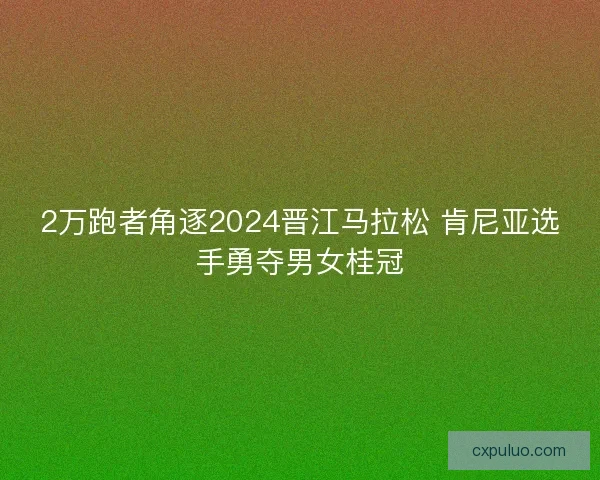 2万跑者角逐2024晋江马拉松 肯尼亚选手勇夺男女桂冠