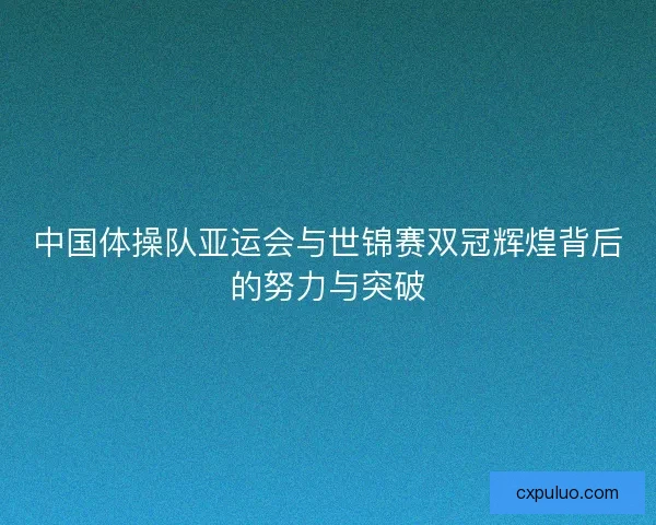 中国体操队亚运会与世锦赛双冠辉煌背后的努力与突破
